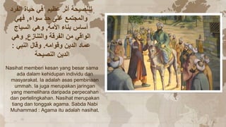 ‫الفرد‬ ‫حياة‬ ‫في‬ ‫عظيم‬ ‫أثر‬ ‫للنصيحة‬
‫سواء‬ ّ‫د‬‫ح‬ ‫على‬ ‫والمجتمع‬
,
‫فهي‬
‫األمة‬ ‫بناء‬ ‫أساس‬
,
‫السياج‬ ‫وهي‬
‫والتنازع‬ ‫الفرقة‬ ‫من‬ ‫الواقي‬
,
‫وهي‬
‫وقوامه‬ ‫الدين‬ ‫عماد‬
.
‫النبي‬ ‫وقال‬
:
‫النصيحة‬ ‫الدين‬
Nasihat memberi kesan yang besar sama
ada dalam kehidupan individu dan
masyarakat. Ia adalah asas pembinaan
ummah. Ia juga merupakan jaringan
yang memelihara daripada perpecahan
dan pertelingkahan. Nasihat merupakan
tiang dan tonggak agama. Sabda Nabi
Muhammad : Agama itu adalah nasihat.
 