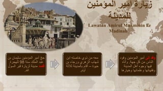 ‫المؤمنين‬ ‫أمير‬ ‫زيارة‬
‫للمدينة‬
Lawatan Amirul Mukminin ke
Madinah
‫ب‬ ‫سليمان‬ ‫المؤمنين‬ ‫أمير‬ ّ‫ج‬‫ح‬
‫ن‬
‫سنة‬ ‫الملك‬ ‫عبد‬
98
‫للهجرة‬
.
‫قصد‬
‫السول‬ ‫قبر‬ ‫لزيارة‬ ‫مدينة‬
‫هللا‬
.
‫ابن‬ ‫خاصته‬ ‫ذوي‬ ‫من‬ ‫معه‬
‫بن‬ ‫ورجاء‬ ‫الزهري‬ ‫شهاب‬
‫حيوة‬
–
‫ثالثة‬ ‫بالمدينة‬ ‫أقام‬
‫أيام‬
.
‫إلى‬ ‫وفد‬
‫وفود‬ ‫المؤمنين‬ ‫أمير‬
‫جهة‬ ‫كل‬ ‫من‬ ‫الناس‬
.
‫وأتاه‬
‫المدينة‬ ‫أهل‬ ‫وجوه‬ ‫فيها‬
‫وخيارها‬ ‫وعلمائها‬ ‫وفقهائها‬
 