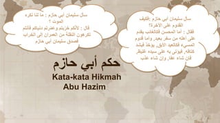 ‫حازم‬ ‫أبي‬ ‫حكم‬
Kata-kata Hikmah
Abu Hazim
‫حازم‬ ‫أبي‬ ‫سليمان‬ ‫سأل‬
:
‫نكره‬ ‫لنا‬ ‫ما‬
‫؟‬ ‫الموت‬
‫قال‬
:
‫فأن‬ ‫دنياكم‬ ‫رتم‬ّ‫م‬‫وع‬ ‫بتم‬ّ‫خر‬ ‫كم‬ّ‫ن‬‫أل‬
‫تم‬
‫الخراب‬ ‫إلى‬ ‫العمران‬ ‫من‬ ‫النقلة‬ ‫تكرهون‬
‫حازم‬ ‫أبي‬ ‫سليمان‬ ‫فصدق‬
‫حازم‬ ‫أبي‬ ‫سليمان‬ ‫سأل‬
:
‫فكيف‬
‫اآلخرة؟‬ ‫على‬ ‫القدوم‬
‫فقال‬
:
‫يقدم‬ ‫فكالغائب‬ ‫المحسن‬ ‫أما‬
‫بعيد‬ ‫سفر‬ ‫من‬ ‫أهله‬ ‫على‬
,
‫قدوم‬ ‫وأما‬
‫األبق‬ ‫فكالعيد‬ ‫المسيء‬
,
‫فيشد‬ ‫يؤخذ‬
‫كتاقه‬
,
‫غليظ‬ ‫سيده‬ ‫على‬ ‫به‬ ‫فيؤتى‬
,
‫عفا‬ ‫شاء‬ ‫فإن‬
,
‫عذب‬ ‫شاء‬ ‫وإن‬
 