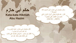 ‫حازم‬ ‫أبي‬ ‫حكم‬
Kata-kata Hikmah
Abu Hazim
‫حازم‬ ‫أبي‬ ‫سليمان‬ ‫قال‬
:
‫ما‬ ‫شعري‬ ‫ليت‬
‫؟‬ ‫حازم‬ ‫أبا‬ ‫يا‬ ‫هللا‬ ‫عند‬ ‫لنا‬
‫حازم‬ ‫أبو‬ ‫فقال‬
:
‫كتاب‬ ‫على‬ ‫نفسك‬ ‫اعرض‬
‫هللا‬
,
‫هللا‬ ‫عند‬ ‫مالك‬ ‫تعلم‬ ‫ك‬ّ‫ن‬‫فإ‬
‫حازم‬ ‫أبي‬ ‫سليمان‬ ‫سأل‬
:
‫تلك‬ ‫أصيب‬ ‫أين‬
‫؟‬ ‫المعرفة‬
‫قال‬
:
‫تعالى‬ ‫قوله‬ ‫عند‬
"
َ‫ار‬َ‫األبر‬ ّ‫ن‬ٍ‫إ‬َ‫و‬
‫ي‬ِ‫ف‬َ‫ل‬
‫ي‬ ِ‫ح‬َ‫ج‬ ‫في‬َ‫ل‬ َ‫ار‬ّ‫ج‬ُ‫ف‬‫ال‬ ّ‫ن‬ِ‫إ‬َ‫و‬ ‫عيم‬َ‫ن‬
‫م‬
".
(
‫االنفطار‬
:
13
-
14
)
 