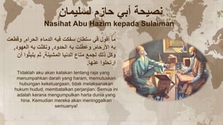 ‫الحرام‬ ‫الدماء‬ ‫فيه‬ ‫سفكت‬ ‫سلطان‬ ‫في‬ ‫أقول‬ ‫ما‬
,
‫وقطعت‬
‫األرحام‬ ‫به‬
,
‫الحدود‬ ‫به‬ ‫لت‬َ‫ط‬‫وع‬
,
‫العهود‬ ‫به‬ ‫ونكثت‬
,
‫المشينة‬ ‫الدنيا‬ ‫متاع‬ ‫لجمع‬ ‫ذلك‬ َ‫ل‬‫وك‬
,
‫أن‬ ‫وا‬ُ‫ث‬ِ‫ب‬‫يل‬ ‫ثم‬
‫عنها‬ ‫ارتحلوا‬
.
‫لسليمان‬ ‫حازم‬ ‫أبي‬ ‫نصيحة‬
Nasihat Abu Hazim kepada Sulaiman
Tidaklah aku akan katakan tentang raja yang
menumpahkan darah yang haram, memutuskan
hubungan kekeluargaan, tidak melaksanakan
hukum hudud, membatalkan perjanjian. Semua ini
adalah kerana mengumpulkan harta dunia yang
hina. Kemudian mereka akan meninggalkan
semuanya!
 