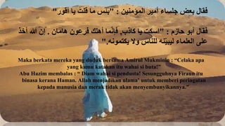‫المؤمنين‬ ‫أمير‬ ‫جلساء‬ ‫بعض‬ ‫فقال‬
" :
‫أقور‬ ‫يا‬ َ‫قلت‬ ‫ما‬ ‫بئس‬
"
‫حازم‬ ‫أبو‬ ‫فقال‬
" :
‫كاذب‬ ‫يا‬ ‫اسكت‬
,
‫هامان‬ ‫فرعون‬ ‫أهلك‬ ‫ما‬ّ‫ن‬‫فإ‬
.
‫أخذ‬ ‫هللا‬ ‫إن‬
‫يكتمونه‬ ‫وال‬ ‫للناس‬ ‫نه‬ّ‫ي‬‫ليب‬ ‫العلماء‬ ‫على‬
".
Maka berkata mereka yang duduk bersama Amirul Mukminin : “Celaka apa
yang kamu katakan itu wahai si buta!”
Abu Hazim membalas : “ Diam wahai si pendusta! Sesungguhnya Firaun itu
binasa kerana Haman. Allah menjadikan ulama’ untuk memberi peringatan
kepada manusia dan merak tidak akan menyembunyikannya.”
 