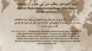 ‫يصحبه‬ ‫أن‬ ‫حازم‬ ‫أبي‬ ‫من‬ ‫يطلب‬ ‫المؤمنين‬ ‫أمير‬
Amirul Mukminin mempelawa Abu Hazim
menemaninya.
‫حازم‬ ‫أبو‬ ‫قال‬
:
"
‫أوجزت‬ ‫قد‬
,
‫فاغتبط‬ ‫ه‬ّ‫ي‬‫ول‬ َ‫كنت‬ ‫فإن‬
,
‫ف‬ ‫عظ‬ّ‫ت‬‫فا‬ ‫ه‬ّ‫و‬‫عد‬ َ‫نت‬‫ك‬ ‫وإن‬
‫إن‬
‫مباحة‬ ‫الدنيا‬ ‫في‬ ‫رحمته‬
,
‫الدنيا‬ ‫في‬ ‫قى‬ّ‫ت‬‫ا‬ ‫ن‬َ‫م‬ِ‫ل‬ ّ‫ال‬‫إ‬ ‫اآلخرة‬ ‫في‬ ‫يكتبها‬ ‫وال‬
.
‫فال‬
‫في‬ ‫نفع‬
ٍ
‫وتر‬ ‫بال‬ ‫يرمى‬ ٍ
‫قوس‬
"...
Kata Abu Hazim : “Ringkasnya, jika kamu adalah orang yang dikasihiNya,
maka gembiralah dengan nikmat Tuhanmu dan jika kamu adalah
musuhNya, maka ambil pengajaran kerana nikmatNya di dunia ini
adalah boleh diperolehi dan tidak akan diberikan di akhirat kelak
kecuali orang yang bertakwa di dunia. Tidak berguna busur dilontar
panahnya tanpa tali.”
 