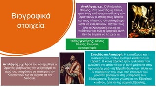 Βιογραφικά
στοιχεία
Σπουδές και Ανατροφή: Η εκπαίδευση και η
ανατροφή του υπήρξε αυστηρά ραββινική και
εβραϊκή. Η κοινή Εβραϊκή ήταν η γλώσσα που
μιλούσαν στο σπίτι του και γι αυτό μετέπειτα στην
Ιερουσαλήμ μιλά «τῇ Ἑβραΐδι διαλέκτῳ». Αλλά και
οι παραθέσεις που κάνει στις επιστολές του,
μολονότι βασίζονται στη μετάφραση των
Εβδομήκοντα, δείχνουν γνώση και του Εβραϊκού
κειμένου, άρα και της αρχαίας Εβραϊκής.
Τόπος γέννησης: Ταρσός
Κιλικίας, Ρωμαϊκή
Αυτοκρατορία
Αντιλήψεις π.χ.: Ο Απόστολος
Παύλος, τότε γνωστός ως Σαούλ,
ήταν ένας από τους καταδίωκες των
Χριστιανών ο οποίος τους έβρισκε
και τους πήγαινε στον αυτοκράτορα
ώστε να εκτελεσθούν. Πίστευε πώς
όλοι οι Χριστιανοί έπρεπε να
πεθάνουν και πώς η θρησκεία αυτή
δεν θα έπρεπε να λατρεύεται.
Αντιλήψεις μ.χ: Αφού του φανερώθηκε ο
Χριστός, βοηθώντας τον να ξαναβρεί το
φως του, αποφάσισε να πιστέψει στον
Χριστιανισμό και να αρχίσει να τον
διδάσκει.
 