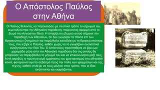 Ο Απόστολος Παύλος
στην Αθήνα
Ο Παύλος θέλοντας να παρουσιάσει με πειστικό τρόπο το κήρυγμά του,
εκμεταλλεύτηκε την Αθηναϊκή παράδοση, παίρνοντας αφορμή από το
βωμό του Αγνώστου Θεού. Η ύπαρξη του βωμού αυτού σήμαινε την
παραδοχή των Αθηναίων, ότι δεν γνώριζαν τα πάντα επί των
θρησκευτικών ζητημάτων και παράλληλα καταδείκνυε τη θρησκευτικότητα
τους, που εξήρε ο Παύλος, καθότι χωρίς να το γνωρίζουν ουσιαστικά
αναζητούσαν τον Θεό Του. Ο Απόστολος προσπάθησε να βρει μια
χαραμάδα μέσα από την Αθηναϊκή παράδοση διά της οποίας θα
μπορούσε να παρεμβάλλει το μήνυμά του και να επικοινωνήσει μαζί τους.
Αυτή ακριβώς η πρώτη στιγμή εμφάνισης του χριστιανισμού στο αθηναϊκό
κοινό, φανερώνει ύψιστο σεβασμό προς την πόλη των γραμμάτων και της
τέχνης, καθότι επιλέγει να τους μιλήσει στον τρόπο, που οι ίδιοι
σκέπτονται και εκφράζονται.
 