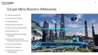18
ШІ для Мета Всесвіту (Metaverse)
● Генерація аватарок
● Створення 3D об'єктів
● Модний дизайн
● Віртуальний ландшафт
● Захоплюючий досвід (AR/VR)
● Комунікація з ШІ
● Децентралізовані автономні
організації
● Використання технології
інтерфейсу людина-комп’ютер
● Соціальна взаємодія
● Віртуальна примірка
● Генерація контенту та
рекомендацій
 