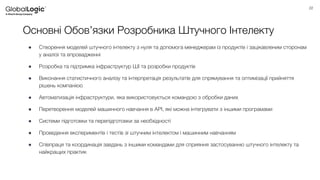 22
Основні Обов’язки Розробника Штучного Інтелекту
● Створення моделей штучного інтелекту з нуля та допомога менеджерам із продуктів і зацікавленим сторонам
у аналізі та впровадженні
● Розробка та підтримка інфраструктур ШІ та розробки продуктів
● Виконання статистичного аналізу та інтерпретація результатів для спрямування та оптимізації прийняття
рішень компанією
● Автоматизація інфраструктури, яка використовується командою з обробки даних
● Перетворення моделей машинного навчання в API, які можна інтегрувати з іншими програмами
● Системи підготовки та перепідготовки за необхідності
● Проведення експериментів і тестів зі штучним інтелектом і машинним навчанням
● Співпраця та координація завдань з іншими командами для сприяння застосуванню штучного інтелекту та
найкращих практик
 