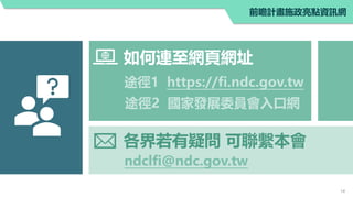 ndclfi@ndc.gov.tw
如何連至網頁網址
各界若有疑問 可聯繫本會
途徑1 https://fi.ndc.gov.tw
途徑2 國家發展委員會入口網
14
前瞻計畫施政亮點資訊網
 