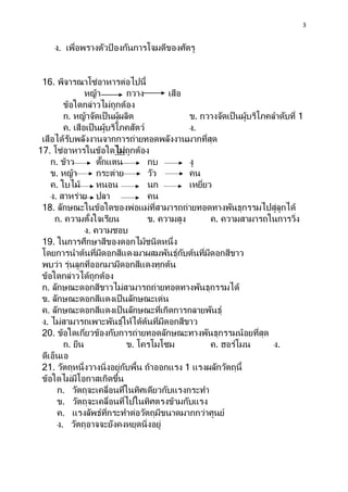 3
ง. เพื่อพรางตัวป้ องกันการโจมตีของศัตรู
16. พิจารณาโซ่อาหารต่อไปนี้
หญ้า กวาง เสือ
ข้อใดกล่าวไม่ถูกต้อง
ก. หญ้าจัดเป็นผู้ผลิต ข. กวางจัดเป็นผู้บริโภคลาดับที่ 1
ค. เสือเป็นผู้บริโภคสัตว์ ง.
เสือได้รับพลังงานจากการถ่ายทอดพลังงานมากที่สุด
17. โซ่อาหารในข้อใดไม่ถูกต้อง
ก. ข้าว ตั๊กแตน กบ งู
ข. หญ้า กระต่าย วัว คน
ค. ใบไม้ หนอน นก เหยี่ยว
ง. สาหร่าย ปลา คน
18. ลักษณะในข้อใดของพ่อแม่ที่สามารถถ่ายทอดทางพันธุกรรมไปสู่ลูกได้
ก. ความตั้งใจเรียน ข. ความสูง ค. ความสามารถในการวิ่ง
ง. ความชอบ
19. ในการศึกษาสีของดอกไม้ชนิดหนึ่ง
โดยการนาต้นที่มีดอกสีแดงมาผสมพันธุ์กับต้นที่มีดอกสีขาว
พบว่า รุ่นลูกที่ออกมามีดอกสีแดงทุกต้น
ข้อใดกล่าวได้ถูกต้อง
ก. ลักษณะดอกสีขาวไม่สามารถถ่ายทอดทางพันธุกรรมได้
ข. ลักษณะดอกสีแดงเป็นลักษณะเด่น
ค. ลักษณะดอกสีแดงเป็นลักษณะที่เกิดการกลายพันธุ์
ง. ไม่สามารถเพาะพันธุ์ให้ได้ต้นที่มีดอกสีขาว
20. ข้อใดเกี่ยวข้องกับการถ่ายทอดลักษณะทางพันธุกรรมน้อยที่สุด
ก. ยีน ข. โครโมโซม ค. ฮอร์โมน ง.
ดีเอ็นเอ
21. วัตถุหนึ่งวางนิ่งอยู่กับพื้น ถ้าออกแรง 1 แรงผลักวัตถุนี้
ข้อใดไม่มีโอกาสเกิดขึ้น
ก. วัตถุจะเคลื่อนที่ในทิศเดียวกับแรงกระทา
ข. วัตถุจะเคลื่อนที่ไปในทิศตรงข้ามกับแรง
ค. แรงลัพธ์ที่กระทาต่อวัตถุมีขนาดมากกว่าศูนย์
ง. วัตถุอาจจะยังคงหยุดนิ่งอยู่
 