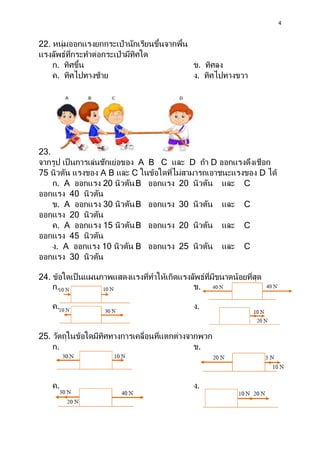 4
22. หนุ่มออกแรงยกกระเป๋ านักเรียนขึ้นจากพื้น
แรงลัพธ์ที่กระทาต่อกระเป๋ ามีทิศใด
ก. ทิศขึ้น ข. ทิศลง
ค. ทิศไปทางซ้าย ง. ทิศไปทางขวา
23.
จากรูป เป็ นการเล่นชักเย่อของ A B C และ D ถ้า D ออกแรงดึงเชือก
75 นิวตัน แรงของ A B และ C ในข้อใดที่ไม่สามารถเอาชนะแรงของ D ได้
ก. A ออกแรง 20 นิวตันB ออกแรง 20 นิวตัน และ C
ออกแรง 40 นิวตัน
ข. A ออกแรง 30 นิวตันB ออกแรง 30 นิวตัน และ C
ออกแรง 20 นิวตัน
ค. A ออกแรง 15 นิวตันB ออกแรง 20 นิวตัน และ C
ออกแรง 45 นิวตัน
ง. A ออกแรง 10 นิวตัน B ออกแรง 25 นิวตัน และ C
ออกแรง 30 นิวตัน
24. ข้อใดเป็นแผนภาพแสดงแรงที่ทาให้เกิดแรงลัพธ์ที่มีขนาดน้อยที่สุด
ก. ข.
ค. ง.
25. วัตถุในข้อใดมีทิศทางการเคลื่อนที่แตกต่างจากพวก
ก. ข.
ค. ง.
 