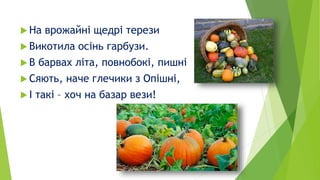  На врожайні щедрі терези
 Викотила осінь гарбузи.
 В барвах літа, повнобокі, пишні
 Сяють, наче глечики з Опішні,
 І...