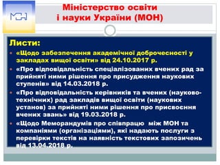 Міністерство освіти
і науки України (МОН)
Листи:
 «Щодо забезпечення академічної доброчесності у
закладах вищої освіти» від 24.10.2017 р.
 «Про відповідальність спеціалізованих вчених рад за
прийняті ними рішення про присудження наукових
ступенів» від 14.03.2018 р.
 «Про відповідальність керівників та вчених (науково-
технічних) рад закладів вищої освіти (наукових
установ) за прийняті ними рішення про присвоєння
вчених звань» від 19.03.2018 р.
 «Щодо Меморандумів про співпрацю між МОН та
компаніями (організаціями), які надають послуги з
перевірки текстів на наявність текстових запозичень
від 13.04.2018 р.
 