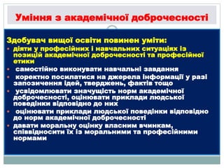 Уміння з академічної доброчесності
Здобувач вищої освіти повинен уміти:
 діяти у професійних і навчальних ситуаціях із
позицій академічної доброчесності та професійної
етики
 самостійно виконувати навчальні завдання
 коректно посилатися на джерела інформації у разі
запозичення ідей, тверджень, фактів тощо
 усвідомлювати значущість норм академічної
доброчесності, оцінювати приклади людської
поведінки відповідно до них
 оцінювати приклади людської поведінки відповідно
до норм академічної доброчесності
 давати моральну оцінку власним вчинкам,
співвідносити їх із моральними та професійними
нормами
 