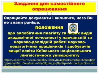Завдання для самостійного
опрацювання
Опрацюйте документи і визначте, чого Ви
не знали раніше.
ПОЛОЖЕННЯ
про запобігання плагіату та інших видів
академічної нечесності у навчальній та
науково-дослідній роботі науково-
педагогічних працівників і здобувачів
вищої освіти Київського національного
лінгвістичного університету
https://onedrive.live.com/?authkey=%21AHe4q37Srtson5s&id=68696B3E
65309B90%2116649&cid=68696B3E65309B90&parId=root&parQt=share
dby&o=OneUp
 