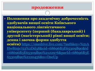 продовження
 Положення про академічну доброчесність
здобувачів вищої освіти Київського
національного лінгвістичного
університету (перший (бакалаврський) і
другий (магістерський) рівні вищої освіти;
денна і заочна форми здобуття
освіти) https://onedrive.live.com/?authkey=%21A
Hw8tnjs753%2Dd38&cid=68696B3E65309B90&id
=68696B3E65309B90%2122976&parId=68696B3E
65309B90%2120456&o=OneUp
 