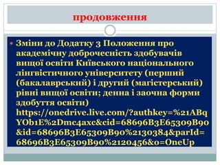 продовження
 Зміни до Додатку 3 Положення про
академічну доброчесність здобувачів
вищої освіти Київського національного
лінгвістичного університету (перший
(бакалаврський) і другий (магістерський)
рівні вищої освіти; денна і заочна форми
здобуття освіти)
https://onedrive.live.com/?authkey=%21ABq
YOb1E%2Dmc4axc&cid=68696B3E65309B90
&id=68696B3E65309B90%2130384&parId=
68696B3E65309B90%2120456&o=OneUp
 
