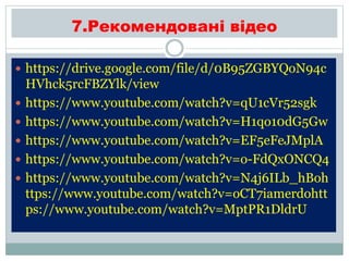 7.Рекомендовані відео
 https://drive.google.com/file/d/0B95ZGBYQoN94c
HVhck5rcFBZYlk/view
 https://www.youtube.com/watch?v=qU1cVr52sgk
 https://www.youtube.com/watch?v=H1qo10dG5Gw
 https://www.youtube.com/watch?v=EF5eFeJMplA
 https://www.youtube.com/watch?v=o-FdQxONCQ4
 https://www.youtube.com/watch?v=N4j6ILb_hBoh
ttps://www.youtube.com/watch?v=oCT7iamerdohtt
ps://www.youtube.com/watch?v=MptPR1DldrU
 