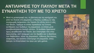 ΑΝΤΙΛΗΨΕΙΣ ΤΟΥ ΠΑΥΛΟΥ ΜΕΤΑ ΤΗ
ΣΥΝΑΝΤΗΣΗ TOY ΜΕ TO ΧΡΙΣΤΟ
 Μετά τη μεταστροφή του, τη βάπτιση και την κατήχησή του
από τον Ανανία στη Δαμασκό, ο Παύλος «εὐθέως ἐν ταῖς
συναγωγαῖς ἐκήρυσσεν τὸν Ἰησοῦν ὅτι οὗτός ἐστιν ὁ υἱὸς
τοῦ Θεοῦ», πράγμα το οποίο προκάλεσε την έντονη
αντίδραση των Ιουδαίων της Δαμασκού, οι οποίοι μετά
συνεβουλεύσαντο ἀνελεῖν αὐτόν». Οι Ιουδαίοι Χριστιανοί
όμως φυγάδευσαν τον Παύλο. Δεν επιστρέφει τότε στην
Ιερουσαλήμ, αλλ' αναχωρεί για την Αραβία και το βασίλειο
των Ναβαταίων, νότια της Δαμασκού, πιθανώς δια λόγους
ασφαλείας, και κατόπιν επέστρεψε στη Δαμασκό, όπου
άσκησε το Αποστολικό του έργο για τρία χρόνια.
 