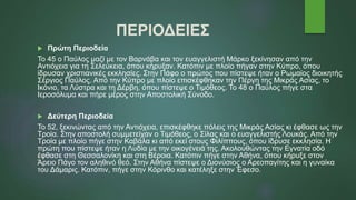 ΠΕΡΙΟΔΕΙΕΣ
 Πρώτη Περιοδεία
Το 45 ο Παύλος μαζί με τον Βαρνάβα και τον ευαγγελιστή Μάρκο ξεκίνησαν από την
Αντιόχεια για τη Σελεύκεια, όπου κήρυξαν. Κατόπιν με πλοίο πήγαν στην Κύπρο, όπου
ίδρυσαν χριστιανικές εκκλησίες. Στην Πάφο ο πρώτος που πίστεψε ήταν ο Ρωμαίος διοικητής
Σέργιος Παύλος. Από την Κύπρο με πλοίο επισκέφθηκαν την Πέργη της Μικράς Ασίας, το
Ικόνιο, τα Λύστρα και τη Δέρβη, όπου πίστεψε ο Τιμόθεος. Το 48 ο Παύλος πήγε στα
Ιεροσόλυμα και πήρε μέρος στην Αποστολική Σύνοδο.
 Δεύτερη Περιοδεία
Το 52, ξεκινώντας από την Αντιόχεια, επισκέφθηκε πόλεις της Μικράς Ασίας κι έφθασε ως την
Τροία. Στην αποστολή συμμετείχαν ο Τιμόθεος, ο Σίλας και ο ευαγγελιστής Λουκάς. Από την
Τροία με πλοίο πήγε στην Καβάλα κι από εκεί στους Φιλίππους, όπου ίδρυσε εκκλησία. Η
πρώτη που πίστεψε ήταν η Λυδία με την οικογένειά της. Ακολουθώντας την Εγνατία οδό
έφθασε στη Θεσσαλονίκη και στη Βέροια. Κατόπιν πήγε στην Αθήνα, όπου κήρυξε στον
Άρειο Πάγο τον αληθινό θεό. Στην Αθήνα πίστεψε ο Διονύσιος ο Αρεοπαγίτης και η γυναίκα
του Δάμαρις. Κατόπιν, πήγε στην Κόρινθο και κατέληξε στην Έφεσο.
 