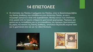 14 ΕΠΙΣΤΟΛΕΣ
 Οι επιστολές του Παύλου ή γράμματα του Παύλου, είναι τα δεκατέσσερα βιβλία
της Καινής Διαθήκης που αποδίδονται στον Απόστολο Παύλο, αν και η
συγγραφή ορισμένων είναι υπό αμφισβήτηση. Μεταξύ αυτών των επιστολών
είναι μερικά από τα πρώτα υπάρχοντα χριστιανικά χειρόγραφα. Παρέχουν μια
εικόνα για τις πεποιθήσεις και τις αντιπαραθέσεις του πρώιμου Χριστιανισμού.
Ως μέρος του κανόνα της Καινής Διαθήκης, αποτελούν θεμελιώδη κείμενα τόσο
για τη χριστιανική όσο και για την ηθική θεολογία.
 