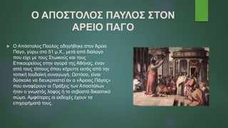 Ο ΑΠΟΣΤΟΛΟΣ ΠΑΥΛΟΣ ΣΤΟΝ
ΑΡΕΙΟ ΠΑΓΟ
 Ο Απόστολος Παύλος οδηγήθηκε στον Άρειο
Πάγο, γύρω στο 51 μ.Χ., μετά από διάλογο
που είχε με τους Στωικούς και τους
Επικουρείους στην αγορά της Αθήνας, έναν
από τους τόπους όπου κήρυττε εκτός από την
τοπική Ιουδαϊκή συναγωγή. Ωστόσο, είναι
δύσκολο να διευκρινιστεί αν ο «Άρειος Πάγος»
που αναφέρουν οι Πράξεις των Αποστόλων
ήταν ο γνωστός λόφος ή το σεβαστό δικαστικό
σώμα. Αμφότερες οι εκδοχές έχουν τα
επιχειρήματά τους.
 