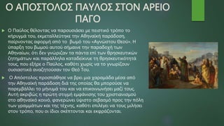 Ο ΑΠΟΣΤΟΛΟΣ ΠΑΥΛΟΣ ΣΤΟΝ ΑΡΕΙΟ
ΠΑΓΟ
 Ο Παύλος θέλοντας να παρουσιάσει με πειστικό τρόπο το
κήρυγμά του, εκμεταλλεύτηκε την Αθηναϊκή παράδοση,
παίρνοντας αφορμή από το βωμό του «Αγνώστου Θεού». Η
ύπαρξη του βωμού αυτού σήμαινε την παραδοχή των
Αθηναίων, ότι δεν γνώριζαν τα πάντα επί των θρησκευτικών
ζητημάτων και παράλληλα καταδείκνυε τη θρησκευτικότητά
τους, που εξήρε ο Παύλος, καθότι χωρίς να το γνωρίζουν
ουσιαστικά αναζητούσαν τον Θεό Του.
 Ο Απόστολος προσπάθησε να βρει μια χαραμάδα μέσα από
την Αθηναϊκή παράδοση διά της οποίας θα μπορούσε να
παρεμβάλλει το μήνυμά του και να επικοινωνήσει μαζί τους.
Αυτή ακριβώς η πρώτη στιγμή εμφάνισης του χριστιανισμού
στο αθηναϊκό κοινό, φανερώνει ύψιστο σεβασμό προς την πόλη
των γραμμάτων και της τέχνης, καθότι επιλέγει να τους μιλήσει
στον τρόπο, που οι ίδιοι σκέπτονται και εκφράζονται.
 