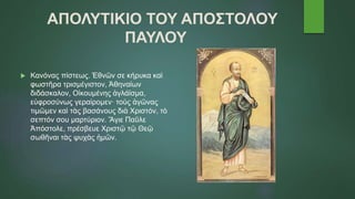 ΑΠΟΛΥΤΙΚΙΟ ΤΟΥ ΑΠΟΣΤΟΛΟΥ
ΠΑΥΛΟΥ
 Κανόνας πίστεως. Ἐθνῶν σε κήρυκα καὶ
φωστῆρα τρισμέγιστον, Ἀθηναίων
διδάσκαλον, Οἰκουμένης ἀγλάϊσμα,
εὐφροσύνως γεραίρομεν· τοὺς ἀγῶνας
τιμῶμεν καὶ τὰς βασάνους διὰ Χριστόν, τὸ
σεπτόν σου μαρτύριον. Ἅγιε Παῦλε
Ἀπόστολε, πρέσβευε Χριστῷ τῷ Θεῷ
σωθῆναι τὰς ψυχὰς ἡμῶν.
 