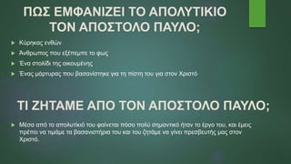 ΠΩΣ ΕΜΦΑΝΙΖΕΙ ΤΟ ΑΠΟΛΥΤΙΚΙΟ
ΤΟΝ ΑΠΟΣΤΟΛΟ ΠΑΥΛΟ;
 Κύρηκας ενθών
 Άνθρωπος που εξέπεμπε το φως
 Ένα στολίδι της οικουμένης
 Ένας μάρτυρας που βασανίστηκε για τη πίστη του για στον Χριστό
ΤΙ ΖΗΤΑΜΕ ΑΠΟ ΤΟΝ ΑΠΟΣΤΟΛΟ ΠΑΥΛΟ;
 Μέσα από το απολυτίκιό του φαίνεται πόσο πολύ σημαντικό ήταν το έργο του, και έμεις
πρέπει να τιμάμε τα βασανιστήρια του και του ζητάμε να γίνει πρεσβευτής μας στον
Χριστό.
 