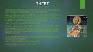 ΠΗΓΕΣ
https://orthodoxoiorizontes.gr/Agiologia/Apostolos_Paulos/Apost
olos_Paulos_H_katagwgh_kai_h_metastrofh.htm
https://el.wikipedia.org/wiki/%CE%91%CF%80%CF%8C%CF%
83%CF%84%CE%BF%CE%BB%CE%BF%CF%82_%CE%A0
%CE%B1%CF%8D%CE%BB%CE%BF%CF%82
https://www.sansimera.gr/biographies/856
https://el.wikipedia.org/wiki/%CE%95%CF%80%CE%B9%CF%
83%CF%84%CE%BF%CE%BB%CE%AD%CF%82_%CF%84
%CE%BF%CF%85_%CE%A0%CE%B1%CF%8D%CE%BB%
CE%BF%CF%85
http://www.byzantineathens.com/alphapiomicronsigmatauomicr
onlambdaomicronsigma-
pialphaupsilonlambdaomicronsigma.html
https://slideplayer.gr/slide/13167483/
 