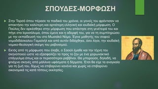 ΣΠΟΥΔΕΣ-ΜΟΡΦΩΣΗ
 Στην Ταρσό όπου πέρασε τα παιδικά του χρόνια, οι γονείς του φρόντισαν να
αποκτήσει την καλύτερη και αρτιότερη ελληνική και ιουδαϊκή μόρφωση. Ο
Παύλος δεν αρκέσθηκε στην μόρφωση που απέκτησε στη γενέτειρά του και
πήγε στα Ιεροσόλυμα, όπου έμενε και η αδερφή του, για να τη συμπληρώσει
με την εκπαίδευσή του στο Μωσαϊκό Νόμο. Έγινε μαθητής του σοφού
νομοδιδάσκαλου Γαμαλιήλ και από αυτόν διδάχθηκε, όσο λίγοι, την ιουδαϊκή
νομικο-θεολογική σκέψη του ραβινισμού.
 Εκτός από τη μόρφωση που έλαβε, ο Σαούλ έμαθε και την τέχνη του
σκηνοποιού ώστε να εξασφαλίζει τα προς το ζην με ένα χειρωνακτικό
επάγγελμα όπως και οι περισσότεροι ραββίνοι. Θα μπορούσε, δηλαδή, να
φτιάχνει σκηνές από μάλλινα υφάσματα ή δέρματα. Έτσι θα είχε τα αναγκαία
για τη ζωή του, δίχως να επιβαρύνει κανένα και χωρίς να επιβαρύνει
οικονομικά τις κατά τόπους εκκλησίες.
 