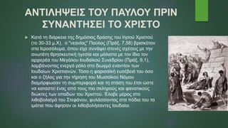 ΑΝΤΙΛΗΨΕΙΣ ΤΟΥ ΠΑΥΛΟΥ ΠΡΙΝ
ΣΥΝΑΝΤΗΣΕΙ ΤΟ ΧΡΙΣΤΟ
 Κατά τη διάρκεια της δημόσιας δράσης του Ιησού Χριστού
(το 30-33 μ.Χ), ο "νεανίας" Παύλος (Πράξ. 7,58) βρισκόταν
στα Ιεροσόλυμα, όπου είχε συνάψει στενές σχέσεις με την
ανωτάτη θρησκευτική ηγεσία και μάλιστα με τον ίδιο τον
αρχιερέα του Μεγάλου Ιουδαϊκού Συνεδρίου (Πράξ. 9,1),
λαμβάνοντας ενεργό ρόλο στο διωγμό εναντίον των
Ιουδαίων Χριστιανών. Τόσο η φαρισαϊκή ευσέβειά του όσο
και ο ζήλος για την τήρηση του Μωσαϊκού Νόμου
διαμόρφωσαν τη συμπεριφορά και τη στάση του έτσι ώστε
να καταστεί ένας από τους πιο σκληρούς και φανατικούς
διώκτες των οπαδών του Χριστού. Έλαβε μέρος στο
λιθοβολισμό του Στεφάνου, φυλάσσοντας στα πόδια του τα
ιμάτια που άφησαν οι λιθοβολήσαντες Ιουδαίοι.
 