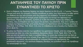ΑΝΤΙΛΗΨΕΙΣ ΤΟΥ ΠΑΥΛΟΥ ΠΡΙΝ
ΣΥΝΑΝΤΗΣΕΙ ΤΟ ΧΡΙΣΤΟ
 Κατά τη διάρκεια της δημόσιας δράσης του Ιησού Χριστού (το 30-33 μ.Χ), ο "νεανίας" Παύλος
Ύστερα από αυτή την εμπειρία ο Παύλος καταδίωκε με μίσος τους Χριστιανούς με κάθε τρόπο.
Στη διάθεσή του είχε όσα ζητούσε από τους άρχοντες των Ιουδαίων. Για αυτό το σκοπό
χρησιμοποιούσε πολλά και σκληρά μέτρα προκειμένου να πετύχει τον αφανισμό των
Χριστιανών. Ρήμαζε τις εκκλησίες, έμπαινε με τη βία στα σπίτια, έσερνε έξω άνδρες και
γυναίκες, τους συλλάμβανε και τους έριχνε στη φυλακή, τους βασάνιζε. Είχε γίνει ο φόβος και
ο τρόμος των Χριστιανών.Τον μετά μανίας διωγμό των Χριστιανών από τον Παύλο ομολογεί ο
ίδιος (Γαλ. 1,13. Α'Κορ. 15,9. Φιλιπ. 3,5), ενώ το επιβεβαιώνει και ο Λουκάς στις Πράξεις (8,3.
9,1-2. 26,9-11).
 Το μίσος του Παύλου εναντίον των ομοεθνών του χριστιανών πήγαζε, από τον υπέρμετρο
φανατισμό και ζήλο του υπέρ της ιουδαϊκής θρησκείας (Φιλιπ. 3,5-6. Πράξ. 26,4, Γαλ. 1,13),
αλλά και από την αγάπη του προς το ιουδαϊκό έθνος, το οποίο είχε επιλεγεί από τον Θεό να
επιτελέσει σπουδαίο έργο στην ιστορία (Ρωμ. κεφ. 9-11). Επιπλέον, σημαντικό ρόλο έπαιξε και
το γεγονός ότι ο Ιησούς είχε καταδικασθεί σε σταυρικό θάνατο ως σφετεριστής του
μεσσιανικού αξιώματος, ενώ κατέλυσε διάφορες διατάξεις του μωσαϊκού νόμου και προέβλεψε
την καταστροφή του ναού.
 