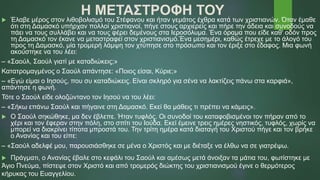 Η ΜΕΤΑΣΤΡΟΦΗ ΤΟΥ
 Έλαβε μέρος στον λιθοβολισμό του Στέφανου και ήταν γεμάτος έχθρα κατά των χριστιανών. Όταν έμαθε
ότι στη Δαμασκό υπήρχαν πολλοί χριστιανοί, πήγε στους αρχιερείς και πήρε την άδεια και συνοδούς να
πάει να τους συλλάβει και να τους φέρει δεμένους στα Ιεροσόλυμα. Ένα όραμα που είδε καθ' οδόν προς
τη Δαμασκό τον έκανε να μεταστραφεί στον χριστιανισμό.Ένα μεσημέρι, καθώς έτρεχε με το άλογό του
προς τη Δαμασκό, μία τρομερή λάμψη τον χτύπησε στο πρόσωπο και τον έριξε στο έδαφος. Μια φωνή
ακούστηκε να του λέει:
– «Σαούλ, Σαούλ γιατί με καταδιώκεις;»
Κατατρομαγμένος ο Σαούλ απάντησε: «Ποιος είσαι, Κύριε;»
– «Εγώ είμαι ο Ιησούς, που συ καταδιώκεις. Είναι σκληρό για σένα να λακτίζεις πάνω στα καρφιά»,
απάντησε η φωνή.
Τότε ο Σαούλ είδε ολοζώντανο τον Ιησού να του λέει:
– «Σήκω επάνω Σαούλ και πήγαινε στη Δαμασκό. Εκεί θα μάθεις τι πρέπει να κάμεις».
 Ο Σαούλ σηκώθηκε, μα δεν έβλεπε. Ήταν τυφλός. Οι συνοδοί του καταφοβισμένοι τον πήραν από το
χέρι και τον έφεραν στην πόλη, στο σπίτι του Ιούδα. Εκεί έμεινε τρεις ημέρες νηστικός, τυφλός, χωρίς να
μπορεί να διακρίνει τίποτα μπροστά του. Την τρίτη ημέρα κατά διαταγή του Χριστού πήγε και τον βρήκε
ο Ανανίας και του είπε:
– «Σαούλ αδελφέ μου, παρουσιάσθηκε σε μένα ο Χριστός και με διέταξε να έλθω να σε γιατρέψω.
 Πράγματι, ο Ανανίας έβαλε στο κεφάλι του Σαούλ και αμέσως μετά άνοιξαν τα μάτια του, φωτίστηκε με
Άγιο Πνεύμα, πίστεψε στον Χριστό και από τρομερός διώκτης του χριστιανισμού έγινε ο θερμότερος
κήρυκας του Ευαγγελίου.
 