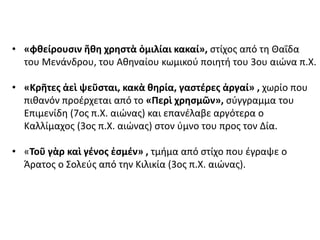 • «φθείρουσιν ἤθη χρηστὰ ὁμιλίαι κακαί», στίχος από τη Θαΐδα
του Μενάνδρου, του Αθηναίου κωμικού ποιητή του 3ου αιώνα π.Χ.
• «Κρῆτες ἀεὶ ψεῦσται, κακὰ θηρία, γαστέρες ἀργαί» , χωρίο που
πιθανόν προέρχεται από το «Περὶ χρησμῶν», σύγγραμμα του
Επιμενίδη (7ος π.Χ. αιώνας) και επανέλαβε αργότερα ο
Καλλίμαχος (3ος π.Χ. αιώνας) στον ύμνο του προς τον Δία.
• «Τοῦ γὰρ καὶ γένος ἐσμέν» , τμήμα από στίχο που έγραψε ο
Άρατος ο Σολεύς από την Κιλικία (3ος π.Χ. αιώνας).
 