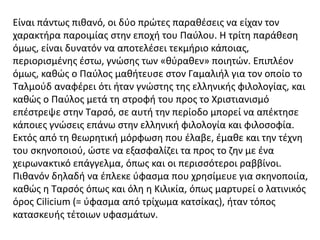 Είναι πάντως πιθανό, οι δύο πρώτες παραθέσεις να είχαν τον
χαρακτήρα παροιμίας στην εποχή του Παύλου. Η τρίτη παράθεση
όμως, είναι δυνατόν να αποτελέσει τεκμήριο κάποιας,
περιορισμένης έστω, γνώσης των «θύραθεν» ποιητών. Επιπλέον
όμως, καθώς ο Παύλος μαθήτευσε στον Γαμαλιήλ για τον οποίο το
Ταλμούδ αναφέρει ότι ήταν γνώστης της ελληνικής φιλολογίας, και
καθώς ο Παύλος μετά τη στροφή του προς το Χριστιανισμό
επέστρεψε στην Ταρσό, σε αυτή την περίοδο μπορεί να απέκτησε
κάποιες γνώσεις επάνω στην ελληνική φιλολογία και φιλοσοφία.
Εκτός από τη θεωρητική μόρφωση που έλαβε, έμαθε και την τέχνη
του σκηνοποιού, ώστε να εξασφαλίζει τα προς το ζην με ένα
χειρωνακτικό επάγγελμα, όπως και οι περισσότεροι ραββίνοι.
Πιθανόν δηλαδή να έπλεκε ύφασμα που χρησίμευε για σκηνοποιία,
καθώς η Ταρσός όπως και όλη η Κιλικία, όπως μαρτυρεί ο λατινικός
όρος Cilicium (= ύφασμα από τρίχωμα κατσίκας), ήταν τόπος
κατασκευής τέτοιων υφασμάτων.
 