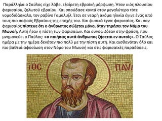 Παράλληλα ο Σαύλος είχε λάβει εξαίρετη εβραϊκή μόρφωση. Ήταν υιός πλουσίου
φαρισαίου, ζηλωτού εβραίου. Και σπούδασε κοντά στον μεγαλύτερο τότε
νομοδιδάσκαλο, τον ραβίνο Γαμαλιήλ. Έτσι σε νεαρή ακόμα ηλικία έγινε ένας από
τους πιο σοφούς Εβραίους της εποχής του. Και φυσικά έγινε φαρισαίος. Και σαν
φαρισαίος πίστευε ότι ο άνθρωπος σώζεται μόνο, όταν τηρήσει τον Νόμο του
Μωυσή. Αυτή ήταν η πίστη των φαρισαίων. Και συνοψιζόταν στην φράση, που
μνημονεύει ο Παύλος: «ο ποιήσας αυτά άνθρωπος ζήσεται εν αυτοίς». Ο Σαύλος
ημέρα με την ημέρα δενόταν πιο πολύ με την πίστη αυτή. Και αισθανόταν όλο και
πιο βαθειά αφοσίωση στον Νόμο του Μωυσή και στις φαρισαϊκές παραδόσεις.
 