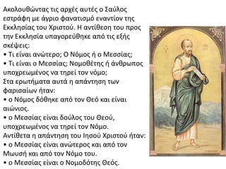 Ακολουθώντας τις αρχές αυτές ο Σαύλος
εστράφη με άγριο φανατισμό εναντίον της
Εκκλησίας του Χριστού. Η αντίθεση του προς
την Εκκλησία υπαγορεύθηκε από τις εξής
σκέψεις:
• Τι είναι ανώτερο; Ο Νόμος ή ο Μεσσίας;
• Τι είναι ο Μεσσίας; Νομοθέτης ή άνθρωπος
υποχρεωμένος να τηρεί τον νόμο;
Στα ερωτήματα αυτά η απάντηση των
φαρισαίων ήταν:
• ο Νόμος δόθηκε από τον Θεό και είναι
αιώνιος.
• ο Μεσσίας είναι δούλος του Θεού,
υποχρεωμένος να τηρεί τον Νόμο.
Αντίθετα η απάντηση του Ιησού Χριστού ήταν:
• ο Μεσσίας είναι ανώτερος και από τον
Μωυσή και από τον Νόμο του.
• ο Μεσσίας είναι ο Νομοδότης Θεός.
 