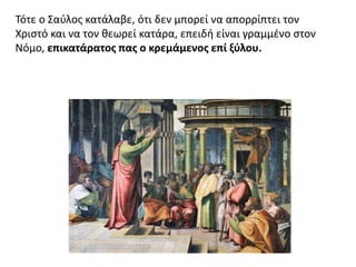 Τότε ο Σαύλος κατάλαβε, ότι δεν μπορεί να απορρίπτει τον
Χριστό και να τον θεωρεί κατάρα, επειδή είναι γραμμένο στον
Νόμο, επικατάρατος πας ο κρεμάμενος επί ξύλου.
 