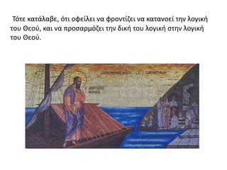 Τότε κατάλαβε, ότι οφείλει να φροντίζει να κατανοεί την λογική
του Θεού, και να προσαρμόζει την δική του λογική στην λογική
του Θεού.
 