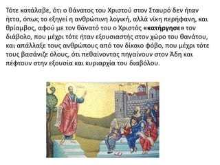 Τότε κατάλαβε, ότι ο θάνατος του Χριστού στον Σταυρό δεν ήταν
ήττα, όπως το εξηγεί η ανθρώπινη λογική, αλλά νίκη περήφανη, και
θρίαμβος, αφού με τον θάνατό του ο Χριστός «κατήργησε» τον
διάβολο, που μέχρι τότε ήταν εξουσιαστής στον χώρο του θανάτου,
και απάλλαξε τους ανθρώπους από τον δίκαιο φόβο, που μέχρι τότε
τους βασάνιζε όλους, ότι πεθαίνοντας πηγαίνουν στον Άδη και
πέφτουν στην εξουσία και κυριαρχία του διαβόλου.
 