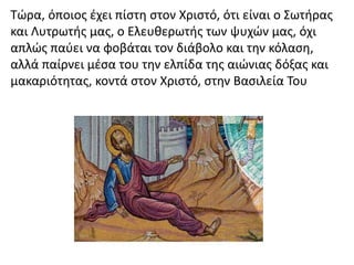 Τώρα, όποιος έχει πίστη στον Χριστό, ότι είναι ο Σωτήρας
και Λυτρωτής μας, ο Ελευθερωτής των ψυχών μας, όχι
απλώς παύει να φοβάται τον διάβολο και την κόλαση,
αλλά παίρνει μέσα του την ελπίδα της αιώνιας δόξας και
μακαριότητας, κοντά στον Χριστό, στην Βασιλεία Του
 