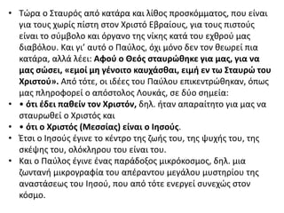 • Τώρα ο Σταυρός από κατάρα και λίθος προσκόμματος, που είναι
για τους χωρίς πίστη στον Χριστό Εβραίους, για τους πιστούς
είναι το σύμβολο και όργανο της νίκης κατά του εχθρού μας
διαβόλου. Και γι’ αυτό ο Παύλος, όχι μόνο δεν τον θεωρεί πια
κατάρα, αλλά λέει: Αφού ο Θεός σταυρώθηκε για μας, για να
μας σώσει, «εμοί μη γένοιτο καυχάσθαι, ειμή εν τω Σταυρώ του
Χριστού». Από τότε, οι ιδέες του Παύλου επικεντρώθηκαν, όπως
μας πληροφορεί ο απόστολος Λουκάς, σε δύο σημεία:
• • ότι έδει παθείν τον Χριστόν, δηλ. ήταν απαραίτητο για μας να
σταυρωθεί ο Χριστός και
• • ότι ο Χριστός (Μεσσίας) είναι ο Ιησούς.
• Έτσι ο Ιησούς έγινε το κέντρο της ζωής του, της ψυχής του, της
σκέψης του, ολόκληρου του είναι του.
• Και ο Παύλος έγινε ένας παράδοξος μικρόκοσμος, δηλ. μια
ζωντανή μικρογραφία του απέραντου μεγάλου μυστηρίου της
αναστάσεως του Ιησού, που από τότε ενεργεί συνεχώς στον
κόσμο.
 