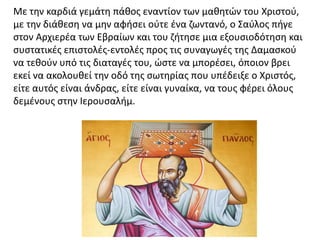 Με την καρδιά γεμάτη πάθος εναντίον των μαθητών του Χριστού,
με την διάθεση να μην αφήσει ούτε ένα ζωντανό, ο Σαύλος πήγε
στον Αρχιερέα των Εβραίων και του ζήτησε μια εξουσιοδότηση και
συστατικές επιστολές-εντολές προς τις συναγωγές της Δαμασκού
να τεθούν υπό τις διαταγές του, ώστε να μπορέσει, όποιον βρει
εκεί να ακολουθεί την οδό της σωτηρίας που υπέδειξε ο Χριστός,
είτε αυτός είναι άνδρας, είτε είναι γυναίκα, να τους φέρει όλους
δεμένους στην Ιερουσαλήμ.
 