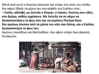 Μετά από αυτό ο Ανανίας ξεκίνησε και επήγε στο σπίτι του Ιούδα.
Και αφού έβαλε τα χέρια του στο κεφάλι του Σαύλου είπε:
– Σαύλε, αδελφέ, με έστειλε ο Κύριος∙ ο Ιησούς∙ Εκείνος που είδες
στο δρόμο, καθώς ερχόσουν. Με έστειλε να σε κάμω να
ξανααποκτήσεις το φως σου και να γεμίσεις Πνεύμα Άγιο.
Και αμέσως έπεσαν από τα μάτια του κάτι σαν λέπια, και ο Σαύλος
ξανααπόκτησε το φως του.
Αμέσως σηκώθηκε και βαπτίσθηκε. Και αφού επήρε λίγο φαγητό,
δυνάμωσε.
 