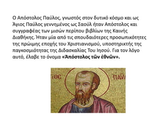 Ο Απόστολος Παύλος, γνωστός στον δυτικό κόσμο και ως
Άγιος Παύλος γεννημένος ως Σαούλ ήταν Απόστολος και
συγγραφέας των μισών περίπου βιβλίων της Καινής
Διαθήκης. Ήταν μία από τις σπουδαιότερες προσωπικότητες
της πρώιμης εποχής του Χριστιανισμού, υποστηρικτής της
παγκοσμιότητας της Διδασκαλίας Του Ιησού. Για τον λόγο
αυτό, έλαβε το όνομα «Ἀπόστολος τῶν ἐθνῶν».
 