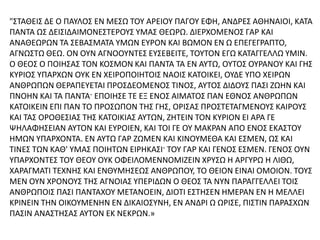"ΣΤΑΘΕΙΣ ΔΕ Ο ΠΑΥΛΟΣ ΕΝ ΜΕΣΩ ΤΟΥ ΑΡΕΙΟΥ ΠΑΓΟΥ ΕΦΗ, ΑΝΔΡΕΣ ΑΘΗΝΑΙΟΙ, ΚΑΤΑ
ΠΑΝΤΑ ΩΣ ΔΕΙΣΙΔΑΙΜΟΝΕΣΤΕΡΟΥΣ ΥΜΑΣ ΘΕΩΡΩ. ΔΙΕΡΧΟΜΕΝΟΣ ΓΑΡ ΚΑΙ
ΑΝΑΘΕΩΡΩΝ ΤΑ ΣΕΒΑΣΜΑΤΑ ΥΜΩΝ ΕΥΡΟΝ ΚΑΙ ΒΩΜΟΝ ΕΝ Ω ΕΠΕΓΕΓΡΑΠΤΟ,
ΑΓΝΩΣΤΩ ΘΕΩ. ΟΝ ΟΥΝ ΑΓΝΟΟΥΝΤΕΣ ΕΥΣΕΒΕΙΤΕ, ΤΟΥΤΟΝ ΕΓΩ ΚΑΤΑΓΓΕΛΛΩ ΥΜΙΝ.
Ο ΘΕΟΣ Ο ΠΟΙΗΣΑΣ ΤΟΝ ΚΟΣΜΟΝ ΚΑΙ ΠΑΝΤΑ ΤΑ ΕΝ ΑΥΤΩ, ΟΥΤΟΣ ΟΥΡΑΝΟΥ ΚΑΙ ΓΗΣ
ΚΥΡΙΟΣ ΥΠΑΡΧΩΝ ΟΥΚ ΕΝ ΧΕΙΡΟΠΟΙΗΤΟΙΣ ΝΑΟΙΣ ΚΑΤΟΙΚΕΙ, ΟΥΔΕ ΥΠΟ ΧΕΙΡΩΝ
ΑΝΘΡΩΠΩΝ ΘΕΡΑΠΕΥΕΤΑΙ ΠΡΟΣΔΕΟΜΕΝΟΣ ΤΙΝΟΣ, ΑΥΤΟΣ ΔΙΔΟΥΣ ΠΑΣΙ ΖΩΗΝ ΚΑΙ
ΠΝΟΗΝ ΚΑΙ ΤΑ ΠΑΝΤΑ· ΕΠΟΙΗΣΕ ΤΕ ΕΞ ΕΝΟΣ ΑΙΜΑΤΟΣ ΠΑΝ ΕΘΝΟΣ ΑΝΘΡΩΠΩΝ
ΚΑΤΟΙΚΕΙΝ ΕΠΙ ΠΑΝ ΤΟ ΠΡΟΣΩΠΟΝ ΤΗΣ ΓΗΣ, ΟΡΙΣΑΣ ΠΡΟΣΤΕΤΑΓΜΕΝΟΥΣ ΚΑΙΡΟΥΣ
ΚΑΙ ΤΑΣ ΟΡΟΘΕΣΙΑΣ ΤΗΣ ΚΑΤΟΙΚΙΑΣ ΑΥΤΩΝ, ΖΗΤΕΙΝ ΤΟΝ ΚΥΡΙΟΝ ΕΙ ΑΡΑ ΓΕ
ΨΗΛΑΦΗΣΕΙΑΝ ΑΥΤΟΝ ΚΑΙ ΕΥΡΟΙΕΝ, ΚΑΙ ΤΟΙ ΓΕ ΟΥ ΜΑΚΡΑΝ ΑΠΟ ΕΝΟΣ ΕΚΑΣΤΟΥ
ΗΜΩΝ ΥΠΑΡΧΟΝΤΑ. ΕΝ ΑΥΤΩ ΓΑΡ ΖΩΜΕΝ ΚΑΙ ΚΙΝΟΥΜΕΘΑ ΚΑΙ ΕΣΜΕΝ, ΩΣ ΚΑΙ
ΤΙΝΕΣ ΤΩΝ ΚΑΘ' ΥΜΑΣ ΠΟΙΗΤΩΝ ΕΙΡΗΚΑΣΙ· ΤΟΥ ΓΑΡ ΚΑΙ ΓΕΝΟΣ ΕΣΜΕΝ. ΓΕΝΟΣ ΟΥΝ
ΥΠΑΡΧΟΝΤΕΣ ΤΟΥ ΘΕΟΥ ΟΥΚ ΟΦΕΙΛΟΜΕΝΝΟΜΙΖΕΙΝ ΧΡΥΣΩ Η ΑΡΓΥΡΩ Η ΛΙΘΩ,
ΧΑΡΑΓΜΑΤΙ ΤΕΧΝΗΣ ΚΑΙ ΕΝΘΥΜΗΣΕΩΣ ΑΝΘΡΩΠΟΥ, ΤΟ ΘΕΙΟΝ ΕΙΝΑΙ ΟΜΟΙΟΝ. ΤΟΥΣ
ΜΕΝ ΟΥΝ ΧΡΟΝΟΥΣ ΤΗΣ ΑΓΝΟΙΑΣ ΥΠΕΡΙΔΩΝ Ο ΘΕΟΣ ΤΑ ΝΥΝ ΠΑΡΑΓΓΕΛΛΕΙ ΤΟΙΣ
ΑΝΘΡΩΠΟΙΣ ΠΑΣΙ ΠΑΝΤΑΧΟΥ ΜΕΤΑΝΟΕΙΝ, ΔΙΟΤΙ ΕΣΤΗΣΕΝ ΗΜΕΡΑΝ ΕΝ Η ΜΕΛΛΕΙ
ΚΡΙΝΕΙΝ ΤΗΝ ΟΙΚΟΥΜΕΝΗΝ ΕΝ ΔΙΚΑΙΟΣΥΝΗ, ΕΝ ΑΝΔΡΙ Ω ΩΡΙΣΕ, ΠΙΣΤΙΝ ΠΑΡΑΣΧΩΝ
ΠΑΣΙΝ ΑΝΑΣΤΗΣΑΣ ΑΥΤΟΝ ΕΚ ΝΕΚΡΩΝ.»
 