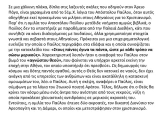 Σε μια χάλκινη πλάκα, δίπλα στις λαξευτές σκάλες που οδηγούν στον Άρειο
Πάγο, είναι χαραγμένα από το 51μ.Χ. λόγια του Απόστολου Παύλου, όταν αυτός
οδηγήθηκε εκεί προκειμένου να μιλήσει στους Αθηναίους για το Χριστιανισμό.
Παρ' ότι η ομιλία του Αποστόλου Παύλου μετέδιδε νοήματα αμιγώς βιβλικά, ο
Παύλος δεν τα υποστήριξε με παραθέματα από την Παλαιά Διαθήκη, κάτι που
συνήθιζε να κάνει διαλεγόμενος με Ιουδαίους, άλλα χρησιμοποίησε στοιχεία
γνωστά και σεβαστά στους Αθηναίους. Πρόκειται για μια επιχειρηματολογική
ευελιξία την οποία ο Παύλος περιγράφει στα εδάφια και η οποία συνοψίζεται
με την κατακλείδα του: «Στους πάντες έγινα τα πάντα, ώστε με κάθε τρόπο να
σώσω μερικούς». Χαρακτηριστική λοιπόν ήταν η αναφορά του Παύλου στον
βωμό του «αγνώστου θεού», που φαίνεται να υπήρχαν αρκετοί εκείνη την
εποχή στην Αθήνα, τον οποίο υποστήριξε ότι πρεσβεύει. Ως δημιουργός του
κόσμου και δότης παντός αγαθού, αυτός ο Θεός δεν κατοικεί σε ναούς, δεν έχει
ανάγκη από τις υπηρεσίες των ανθρώπων και είναι ακατάλληλη η κατασκευή
ομοιωμάτων του, λέει ο Παύλος. Αυτή η σκέψη, αναφέρει ο Παύλος, είναι
σύμφωνη με τα λόγια του Στωικού ποιητή Αράτου. Τέλος, δήλωσε ότι ο Θεός θα
κρίνει τον κόσμο μέσω ενός άντρα που ανέστησε από τους νεκρούς, νύξη η
οποία προκάλεσε χλευαστικές αντιδράσεις σε μερικούς ακροατές του.
Εντούτοις, η ομιλία του Παύλου έπεισε δύο ακροατές, τον δικαστή Διονύσιο τον
Αρεοπαγίτη και τη Δάμαρι, οι οποίοι και μετεστράφησαν στον χριστιανισμό.
 
