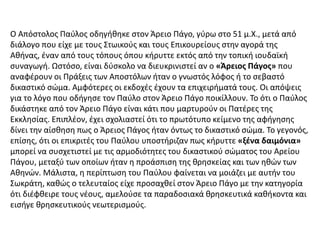 Ο Απόστολος Παύλος οδηγήθηκε στον Άρειο Πάγο, γύρω στο 51 μ.Χ., μετά από
διάλογο που είχε με τους Στωικούς και τους Επικουρείους στην αγορά της
Αθήνας, έναν από τους τόπους όπου κήρυττε εκτός από την τοπική ιουδαϊκή
συναγωγή. Ωστόσο, είναι δύσκολο να διευκρινιστεί αν ο «Άρειος Πάγος» που
αναφέρουν οι Πράξεις των Αποστόλων ήταν ο γνωστός λόφος ή το σεβαστό
δικαστικό σώμα. Αμφότερες οι εκδοχές έχουν τα επιχειρήματά τους. Οι απόψεις
για το λόγο που οδήγησε τον Παύλο στον Άρειο Πάγο ποικίλλουν. Το ότι ο Παύλος
δικάστηκε από τον Άρειο Πάγο είναι κάτι που μαρτυρούν οι Πατέρες της
Εκκλησίας. Επιπλέον, έχει σχολιαστεί ότι το πρωτότυπο κείμενο της αφήγησης
δίνει την αίσθηση πως ο Άρειος Πάγος ήταν όντως το δικαστικό σώμα. Το γεγονός,
επίσης, ότι οι επικριτές του Παύλου υποστήριζαν πως κήρυττε «ξένα δαιμόνια»
μπορεί να συσχετιστεί με τις αρμοδιότητες του δικαστικού σώματος του Αρείου
Πάγου, μεταξύ των οποίων ήταν η προάσπιση της θρησκείας και των ηθών των
Αθηνών. Μάλιστα, η περίπτωση του Παύλου φαίνεται να μοιάζει με αυτήν του
Σωκράτη, καθώς ο τελευταίος είχε προσαχθεί στον Άρειο Πάγο με την κατηγορία
ότι διέφθειρε τους νέους, αμελούσε τα παραδοσιακά θρησκευτικά καθήκοντα και
εισήγε θρησκευτικούς νεωτερισμούς.
 