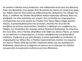 Αν ωστόσο ο Παύλος όντως δικάστηκε, τότε πιθανότατα αυτό έγινε στη Βασιλική
Στοά, που βρισκόταν στην αγορά, διότι θεωρείται ότι εκείνη την εποχή στον χώρο
του λόφου γίνονταν δίκες μόνο για ανθρωποκτονίες. Δεδομένης της εκδοχής της
δίκης, η υπόθεση του Παύλου θεωρήθηκε ανάξια περαιτέρω εξέτασης λόγω της
αναφοράς του στην ανάσταση των νεκρών. Στον αντίποδα των επιχειρημάτων
επισημαίνεται πως στην ομιλία του Παύλου στον Άρειο Πάγο υπήρχε αρκετός
κόσμος, συμπεριλαμβανομένων και γυναικών, γεγονός που ίσως δεν θα
συνέβαινε αν γινόταν κανονική δίκη. Επιπλέον, η αφήγηση του συμβάντος στις
Πράξεις των Αποστόλων δεν περιέχει κάποια δικαστική διαδικασία. Αν επομένως
δεν έγινε δίκη, τότε ο Παύλος οδηγήθηκε στον λόφο του Αρείου Πάγου, με σκοπό
να τον ακούσουν οι παριστάμενοι, οι οποίοι ενδιαφέρονταν για φιλοσοφική
συζήτηση. Σύμφωνα με μια τρίτη άποψη, η οποία προσπαθεί να συνδυάσει τα
επιχειρήματα των άλλων δύο, ο Παύλος παρουσιάστηκε ενώπιον του σώματος
του Αρείου Πάγου αλλά όχι για δίκη. Επρόκειτο απλώς για μια ακροαματική
διαδικασία, προκειμένου οι άρχοντες να κρίνουν αν το κήρυγμα του Παύλου
εγκυμονούσε πνευματικούς κινδύνους για τους Αθηναίους.
 