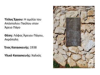 Τίτλος Έργου: Η ομιλία του
Απόστολου Παύλου στον
Άρειο Πάγο
Θέση: Λόφος Άρειου Πάγου,
Ακρόπολη
Έτος Κατασκευής: 1938
Υλικό Κατασκευής: Χαλκός
 